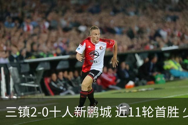三镇2-0十人新鹏城 近11轮首胜 少赛1场距海牛3分 21岁新星生涯首球