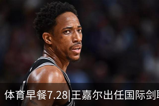 体育早餐7.28|王嘉尔出任国际剑联全球大使 中国男篮再胜喀麦隆队