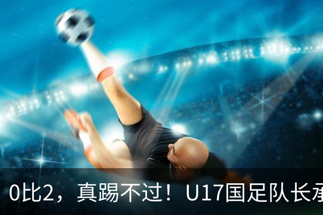 0比2，真踢不过！U17国足队长承认：我们在亚洲没见过这种球队